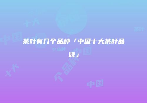 茶叶有几个品种「中国十大茶叶品牌」