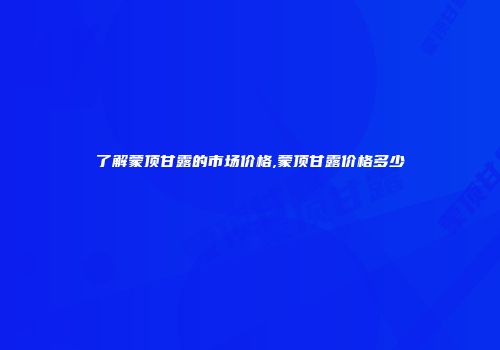 了解蒙顶甘露的市场价格,蒙顶甘露价格多少