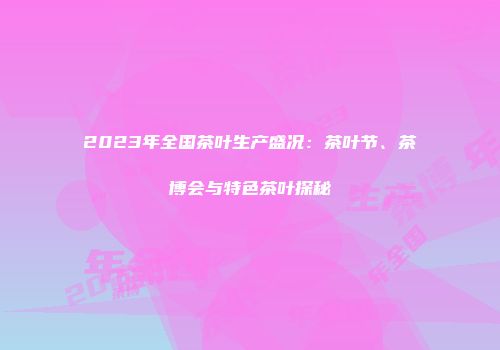 2023年全国茶叶生产盛况：茶叶节、茶博会与特色茶叶探秘