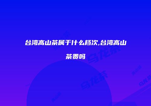 台湾高山茶属于什么档次,台湾高山茶贵吗