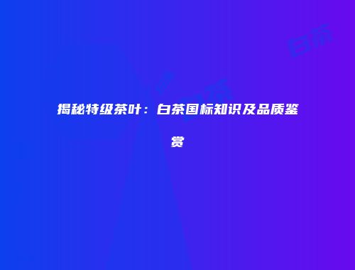 揭秘特级茶叶：白茶国标知识及品质鉴赏