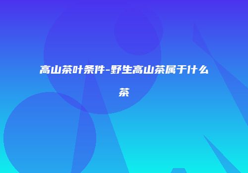 高山茶叶条件-野生高山茶属于什么茶