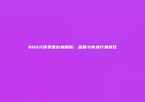 800元铁观音价格解析：品质与市场行情对比
