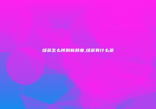 绿茶怎么辨别新鲜度,绿茶有什么茶