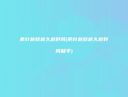 茶叶越放越久越好吗(茶叶越放越久越好吗知乎)