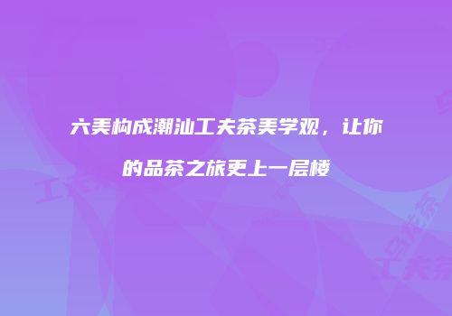 六美构成潮汕工夫茶美学观，让你的品茶之旅更上一层楼