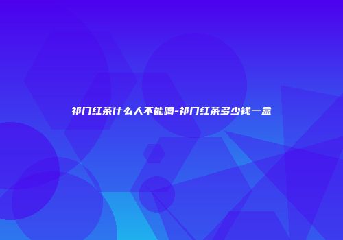 祁门红茶什么人不能喝-祁门红茶多少钱一盒