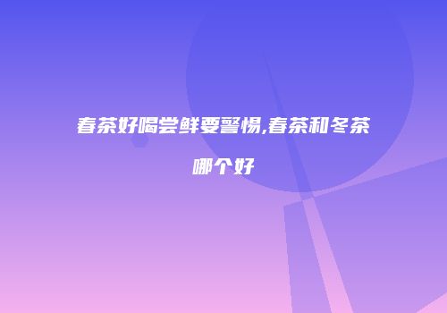 春茶好喝尝鲜要警惕,春茶和冬茶哪个好