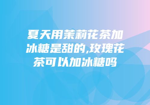夏天用茉莉花茶加冰糖是甜的,玫瑰花茶可以加冰糖吗
