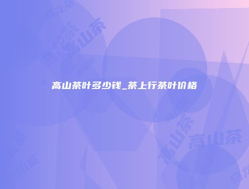 高山茶叶多少钱_茶上行茶叶价格