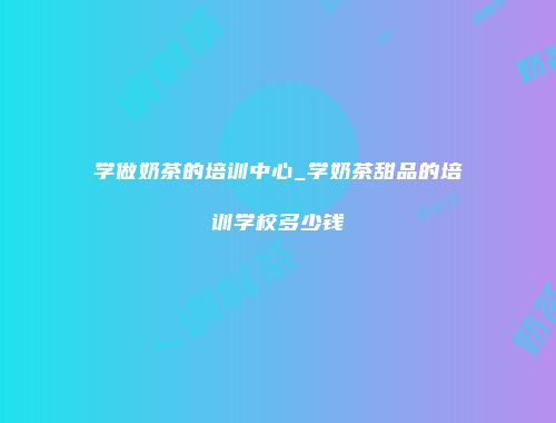 学做奶茶的培训中心_学奶茶甜品的培训学校多少钱