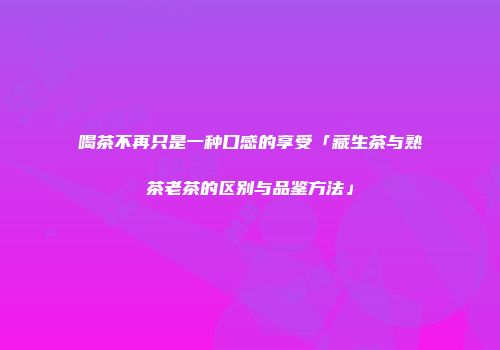 喝茶不再只是一种口感的享受「藏生茶与熟茶老茶的区别与品鉴方法」