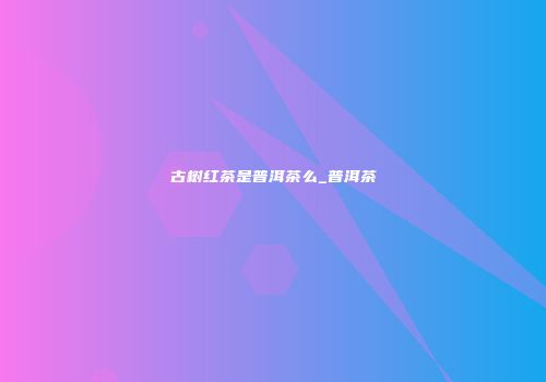 古树红茶是普洱茶么_普洱茶
