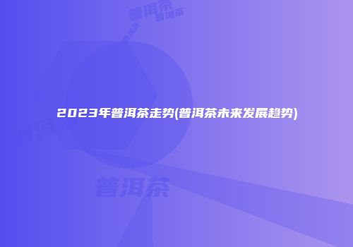 2023年普洱茶走势(普洱茶未来发展趋势)