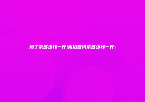 橘子茶多少钱一斤(柑橘普洱茶多少钱一斤)