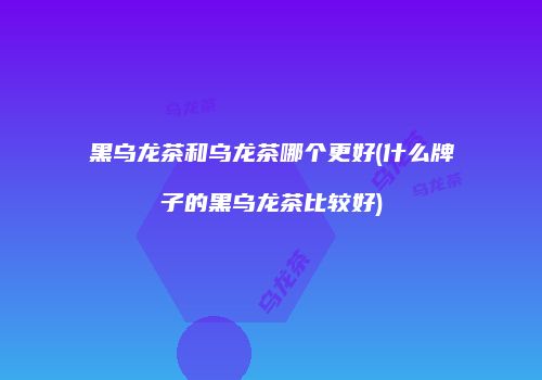 黑乌龙茶和乌龙茶哪个更好(什么牌子的黑乌龙茶比较好)