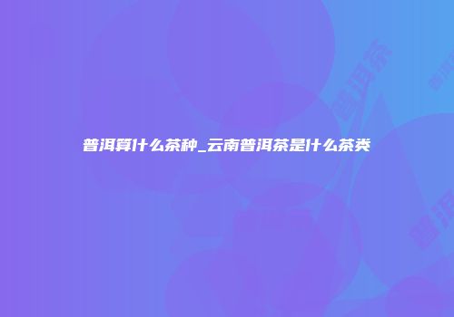 普洱算什么茶种_云南普洱茶是什么茶类