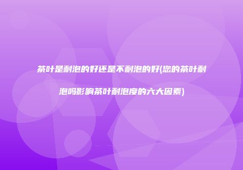 茶叶是耐泡的好还是不耐泡的好(您的茶叶耐泡吗影响茶叶耐泡度的六大因素)
