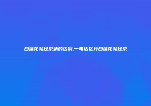 白莲花和绿茶婊的区别,一句话区分白莲花和绿茶