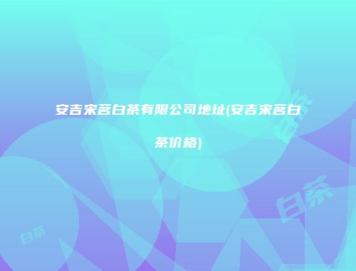 安吉宋茗白茶有限公司地址(安吉宋茗白茶价格)