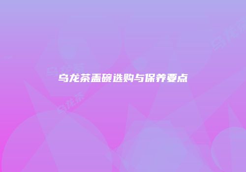 乌龙茶盖碗选购与保养要点