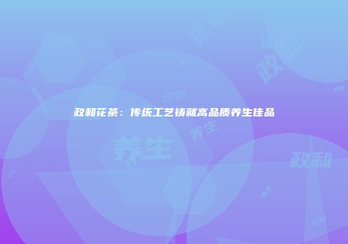 政和花茶：传统工艺铸就高品质养生佳品