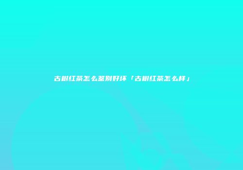 古树红茶怎么鉴别好坏「古树红茶怎么样」