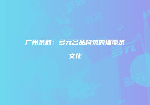 广州茶韵：多元名品构筑的璀璨茶文化