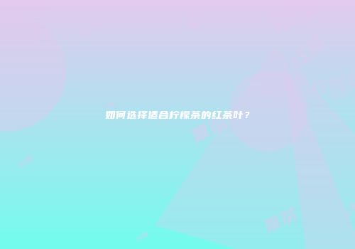 如何选择适合柠檬茶的红茶叶？