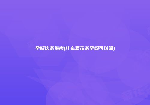 孕妇饮茶指南(什么菊花茶孕妇可以喝)