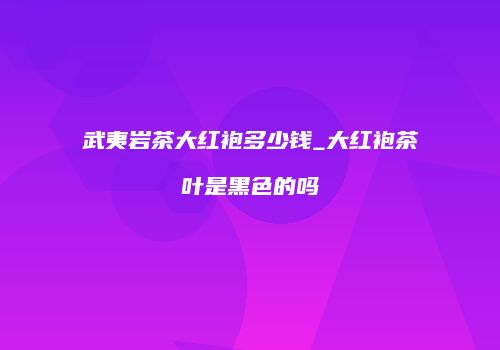 武夷岩茶大红袍多少钱_大红袍茶叶是黑色的吗