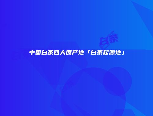 中国白茶四大原产地「白茶起源地」