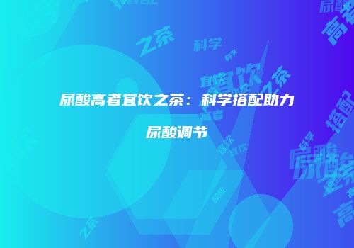 尿酸高者宜饮之茶：科学搭配助力尿酸调节