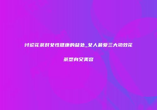 讨论花茶对女性健康的益处_女人最爱三大功效花茶塑身又美容
