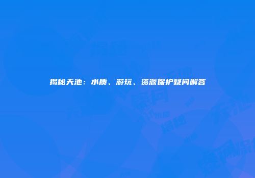 揭秘天池：水质、游玩、资源保护疑问解答