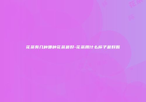花茶有几种哪种花茶最好-花茶用什么杯子最好喝