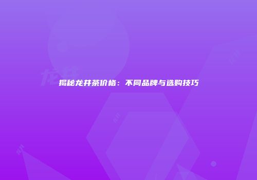 揭秘龙井茶价格：不同品牌与选购技巧