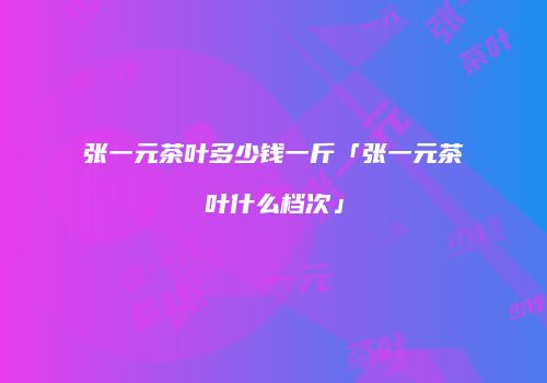 张一元茶叶多少钱一斤「张一元茶叶什么档次」