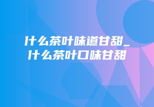 什么茶叶味道甘甜_什么茶叶口味甘甜