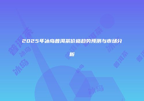 2025年冰岛普洱茶价格趋势预测与市场分析