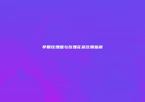 孕期玫瑰醋与玫瑰花茶饮用指南