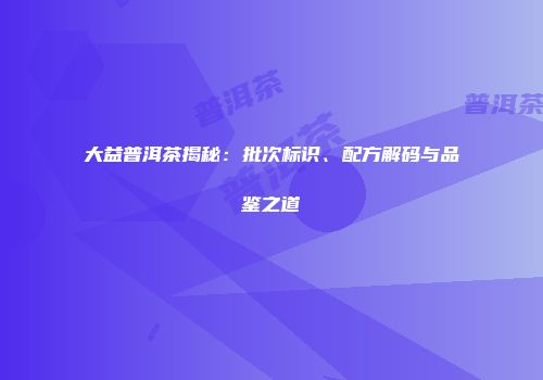 大益普洱茶揭秘：批次标识、配方解码与品鉴之道