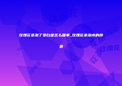 玫瑰花茶泡了变白是怎么回事_玫瑰花茶泡水的颜色