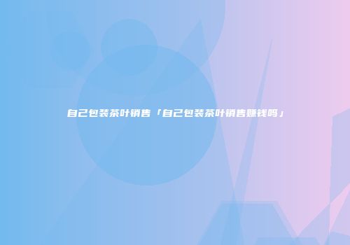 自己包装茶叶销售「自己包装茶叶销售赚钱吗」