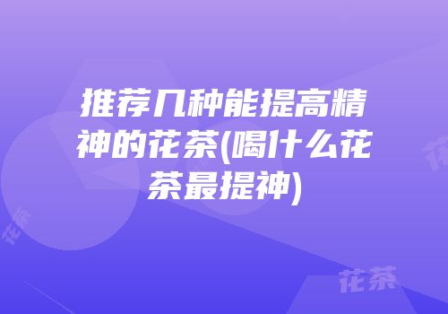 推荐几种能提高精神的花茶(喝什么花茶最提神)