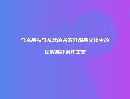 乌龙茶与乌龙球的关系介绍茶文化中的球形茶叶制作工艺