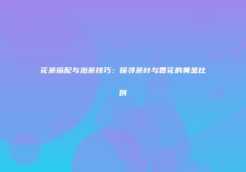 花茶搭配与泡茶技巧：探寻茶叶与香花的黄金比例