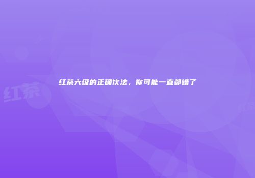 红茶六级的正确饮法，你可能一直都错了