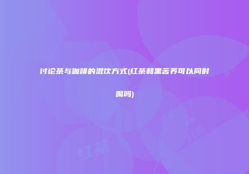 讨论茶与咖啡的混饮方式(红茶和黑苦荞可以同时喝吗)