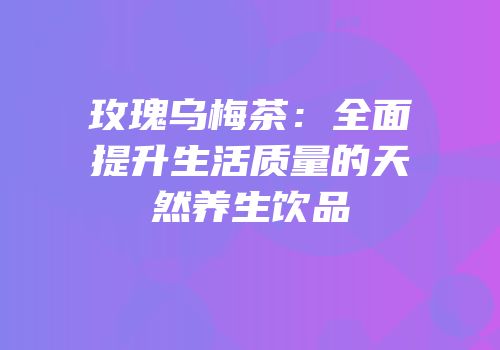 玫瑰乌梅茶：全面提升生活质量的天然养生饮品